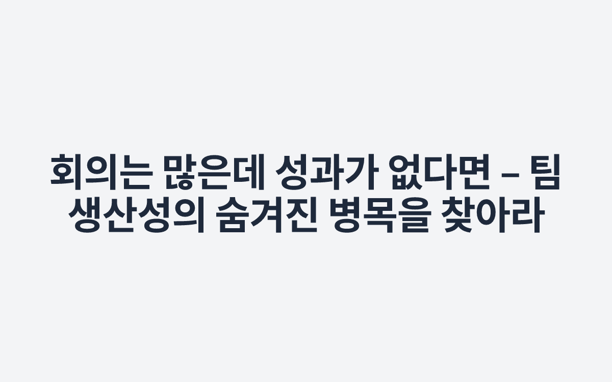 회의는 많은데 성과가 없다면 – 팀 생산성의 숨겨진 병목을 찾아라